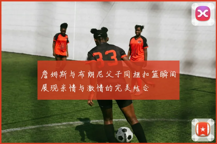 詹姆斯与布朗尼父子同框扣篮瞬间展现亲情与激情的完美结合