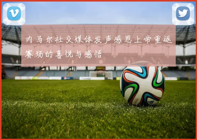 内马尔社交媒体发声感恩上帝重返赛场的喜悦与感悟