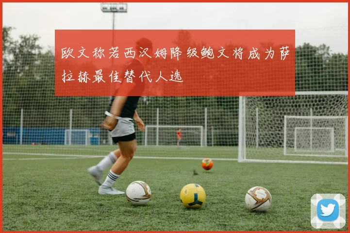 欧文称若西汉姆降级鲍文将成为萨拉赫最佳替代人选
