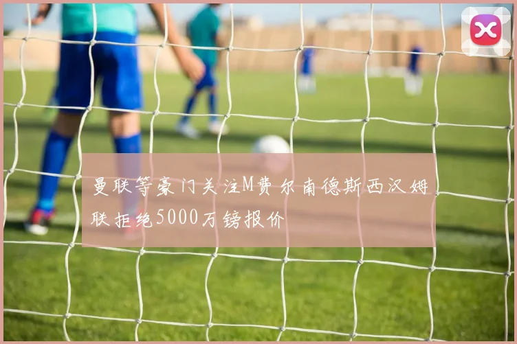 曼联等豪门关注M费尔南德斯西汉姆联拒绝5000万镑报价