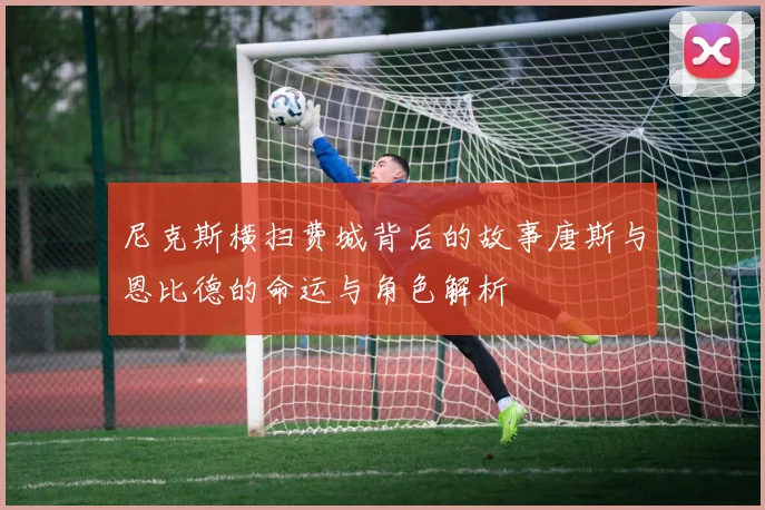 尼克斯横扫费城背后的故事唐斯与恩比德的命运与角色解析