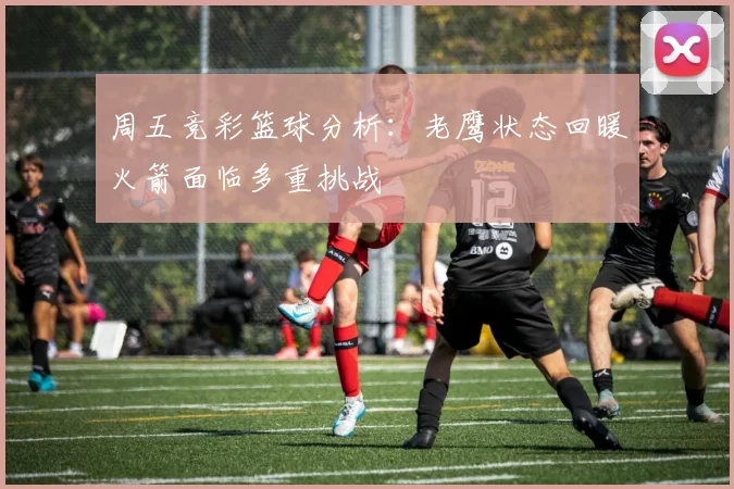 周五竞彩篮球分析：老鹰状态回暖火箭面临多重挑战