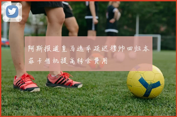 阿斯报道皇马选举延迟穆帅回归本菲卡借机提高转会费用