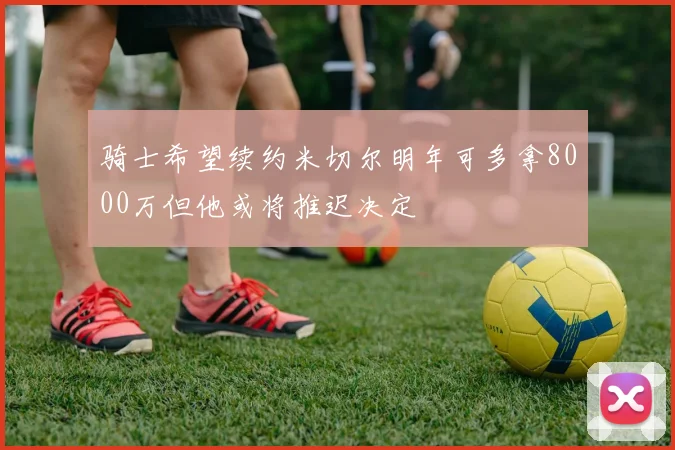 骑士希望续约米切尔明年可多拿8000万但他或将推迟决定