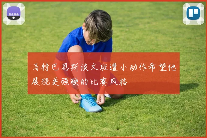 马特巴恩斯谈文班遭小动作希望他展现更强硬的比赛风格