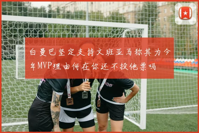 白曼巴坚定支持文班亚马称其为今年MVP理由何在你还不投他票吗