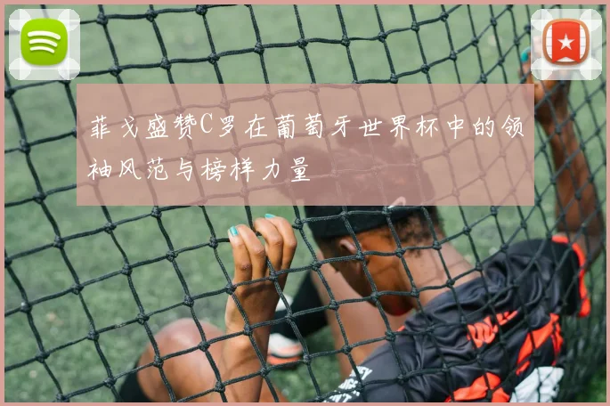 菲戈盛赞C罗在葡萄牙世界杯中的领袖风范与榜样力量