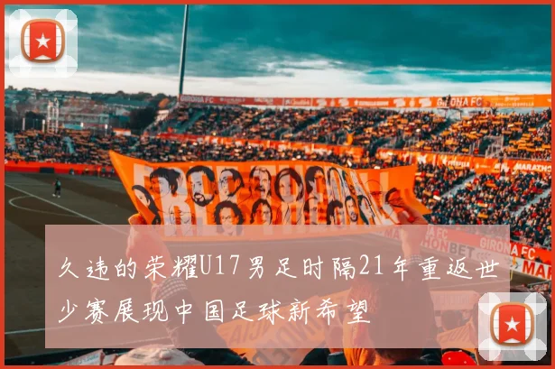 久违的荣耀U17男足时隔21年重返世少赛展现中国足球新希望