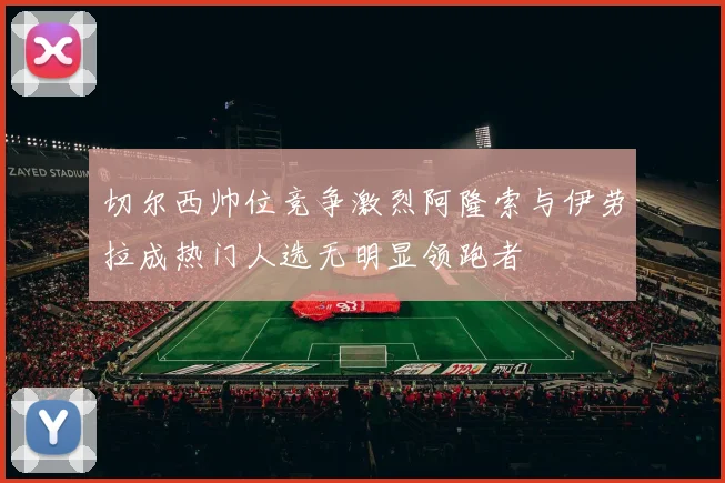 切尔西帅位竞争激烈阿隆索与伊劳拉成热门人选无明显领跑者