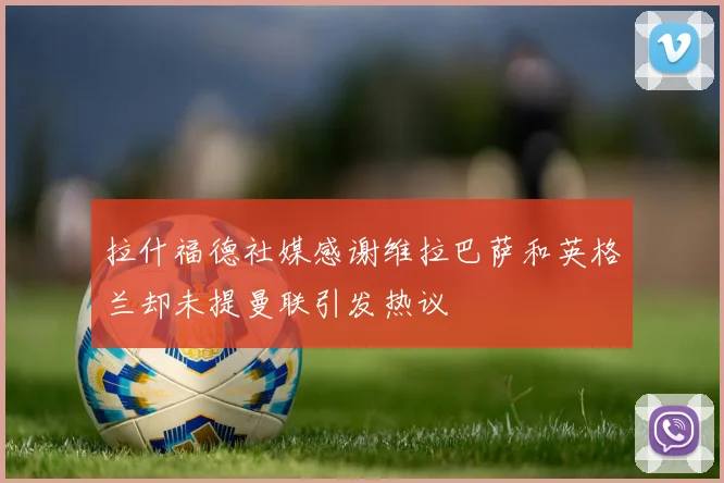 拉什福德社媒感谢维拉巴萨和英格兰却未提曼联引发热议