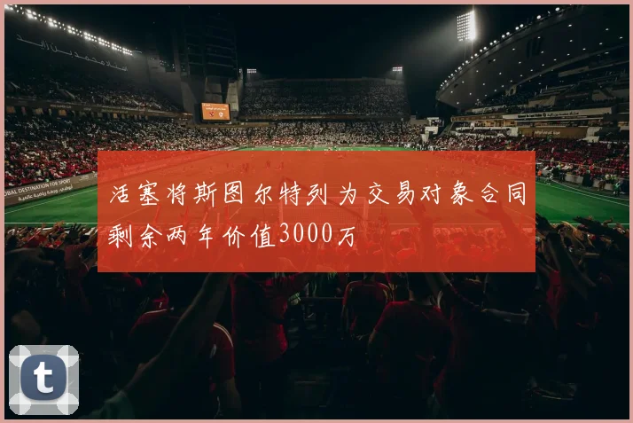 活塞将斯图尔特列为交易对象合同剩余两年价值3000万