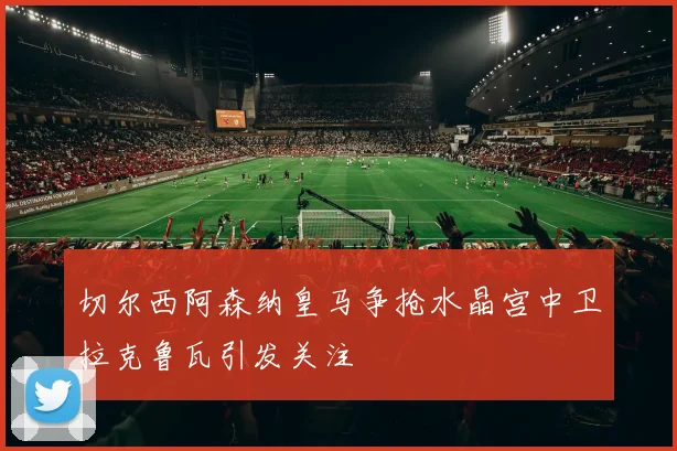 切尔西阿森纳皇马争抢水晶宫中卫拉克鲁瓦引发关注