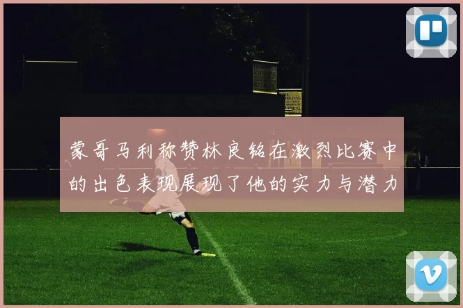 蒙哥马利称赞林良铭在激烈比赛中的出色表现展现了他的实力与潜力