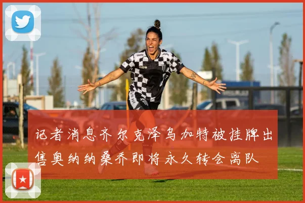 记者消息齐尔克泽乌加特被挂牌出售奥纳纳桑乔即将永久转会离队