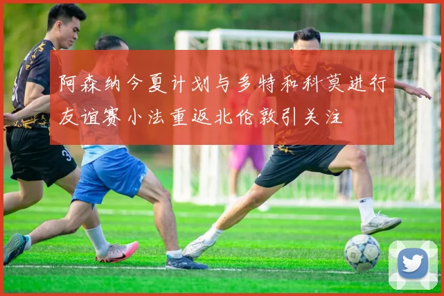 阿森纳今夏计划与多特和科莫进行友谊赛小法重返北伦敦引关注
