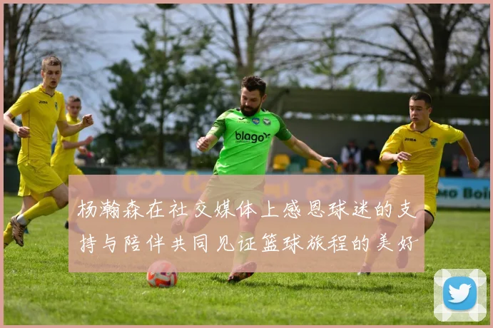 杨瀚森在社交媒体上感恩球迷的支持与陪伴共同见证篮球旅程的美好时刻