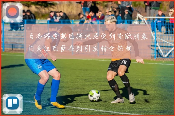 马洛塔透露巴斯托尼受到全欧洲豪门关注巴萨在列引发转会热潮