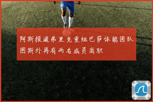阿斯报道弗里克重组巴萨体能团队图斯外再有两名成员离职