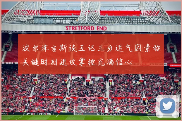 波尔津吉斯谈五记三分运气因素称关键时刻进攻掌控充满信心