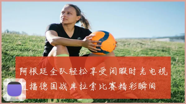 阿根廷全队轻松享受闲暇时光电视直播德国战库拉索比赛精彩瞬间