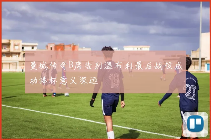 曼城传奇B席告别温布利最后战役成功捧杯意义深远