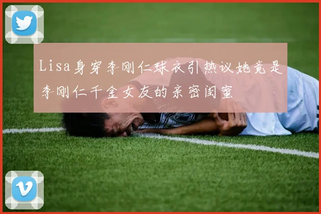 Lisa身穿李刚仁球衣引热议她竟是李刚仁千金女友的亲密闺蜜