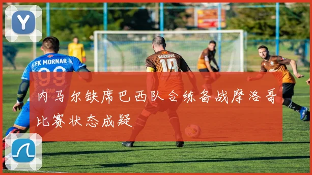 内马尔缺席巴西队合练备战摩洛哥比赛状态成疑