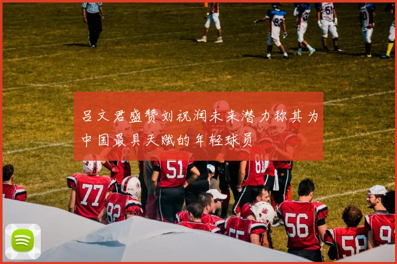 吕文君盛赞刘祝润未来潜力称其为中国最具天赋的年轻球员